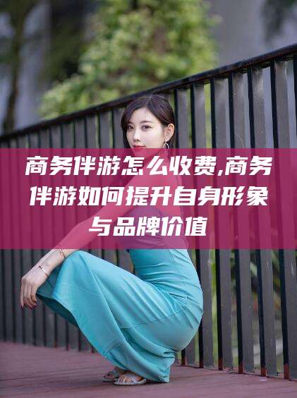 自贡商务伴游怎么收费,商务伴游如何提升自身形象与品牌价值