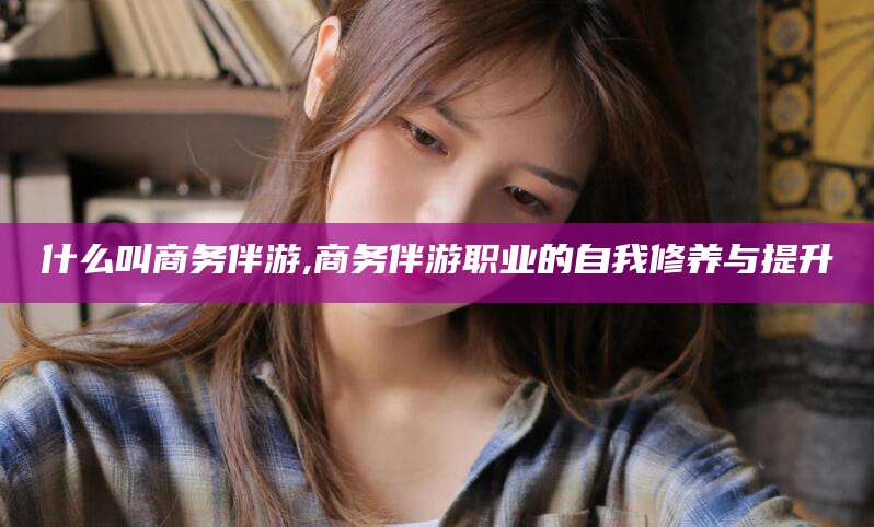 自贡什么叫商务伴游,商务伴游职业的自我修养与提升