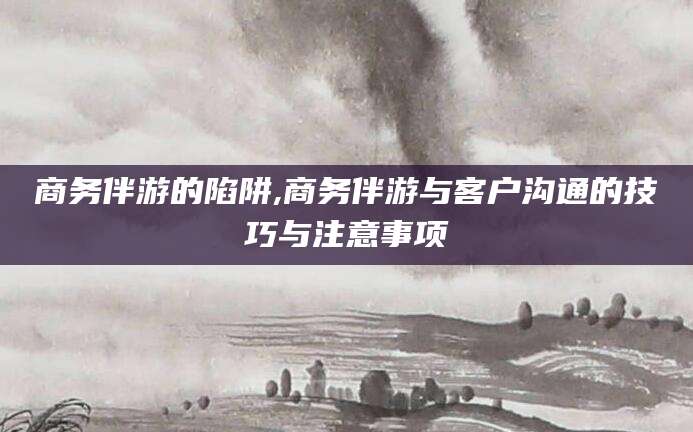 自贡商务伴游的陷阱,商务伴游与客户沟通的技巧与注意事项