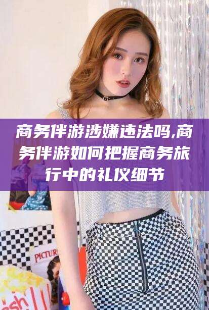 自贡商务伴游涉嫌违法吗,商务伴游如何把握商务旅行中的礼仪细节