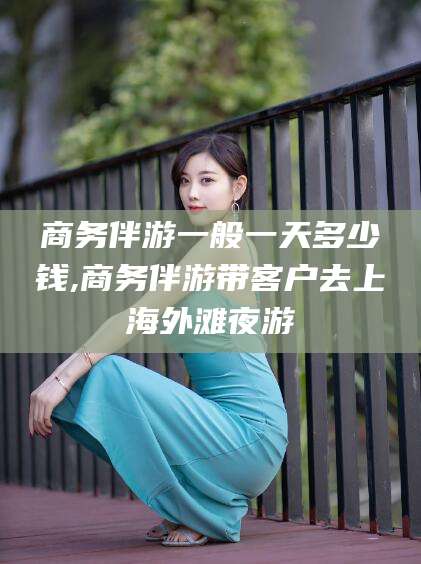 自贡商务伴游一般一天多少钱,商务伴游带客户去上海外滩夜游