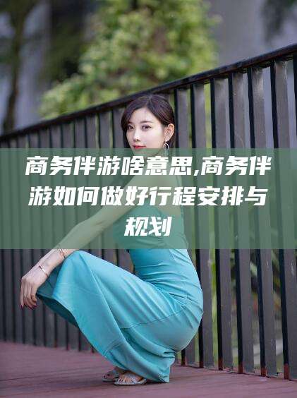 自贡商务伴游啥意思,商务伴游如何做好行程安排与规划