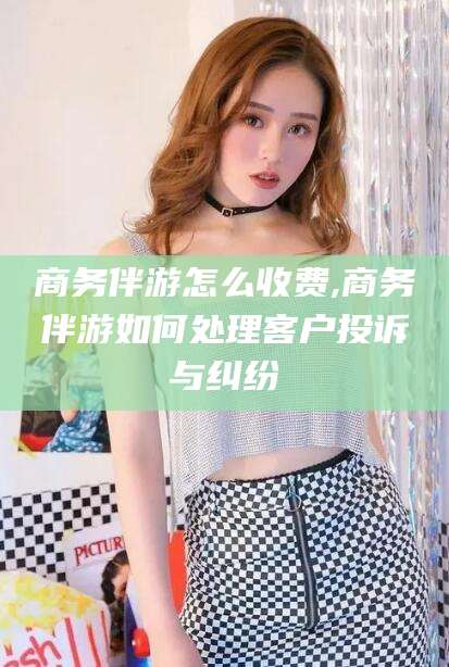 自贡商务伴游怎么收费,商务伴游如何处理客户投诉与纠纷