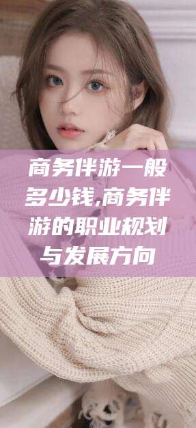 自贡商务伴游一般多少钱,商务伴游的职业规划与发展方向
