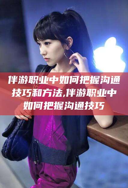 自贡伴游职业中如何把握沟通技巧和方法,伴游职业中如何把握沟通技巧