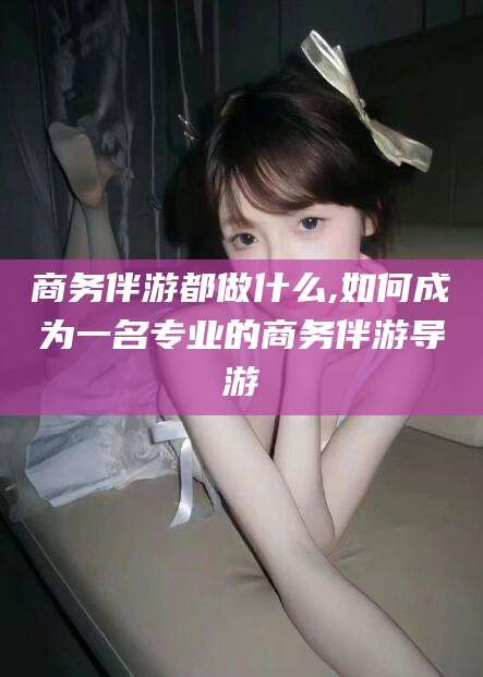 自贡商务伴游都做什么,如何成为一名专业的商务伴游导游