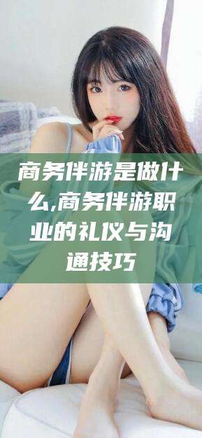 自贡商务伴游是做什么,商务伴游职业的礼仪与沟通技巧