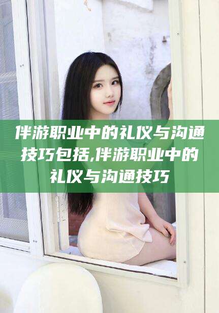 自贡伴游职业中的礼仪与沟通技巧包括,伴游职业中的礼仪与沟通技巧