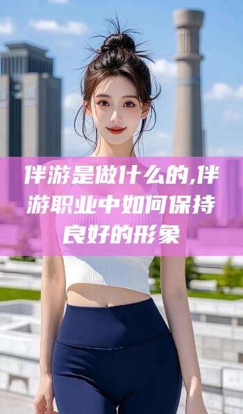 自贡伴游是做什么的,伴游职业中如何保持良好的形象
