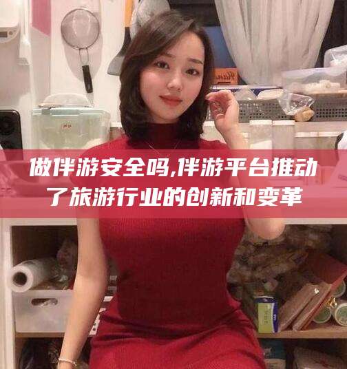 自贡做伴游安全吗,伴游平台推动了旅游行业的创新和变革