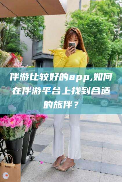 自贡伴游比较好的app,如何在伴游平台上找到合适的旅伴？
