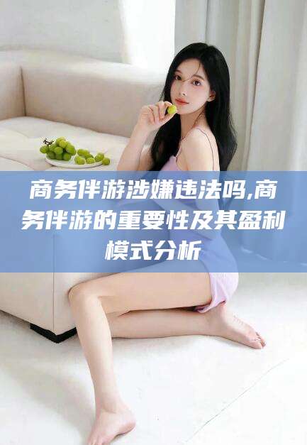 自贡商务伴游涉嫌违法吗,商务伴游的重要性及其盈利模式分析