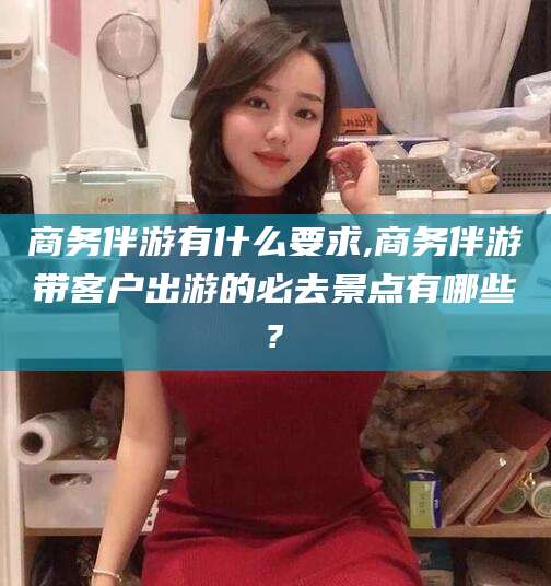 自贡商务伴游有什么要求,商务伴游带客户出游的必去景点有哪些?
