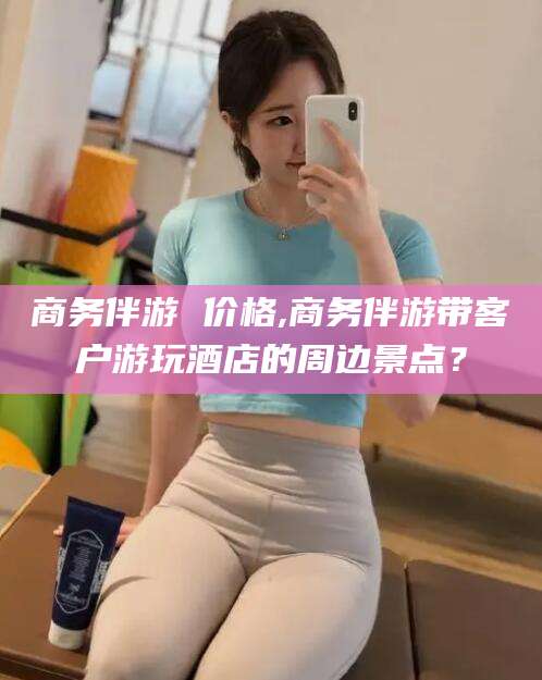 自贡商务伴游 价格,商务伴游带客户游玩酒店的周边景点？