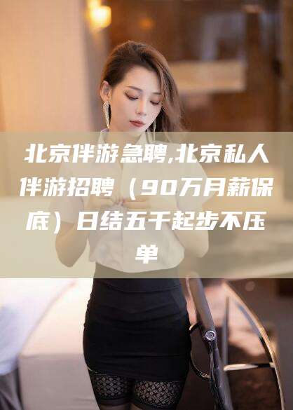 自贡北京伴游急聘,北京私人伴游招聘（90万月薪保底）日结五千起步不压单