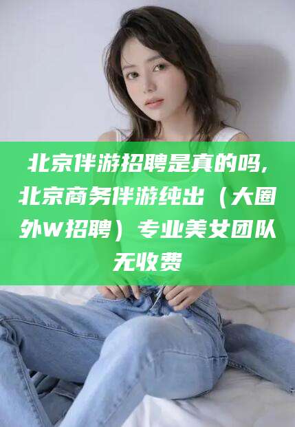 自贡北京伴游招聘是真的吗,北京商务伴游纯出（大圈外W招聘）专业美女团队无收费