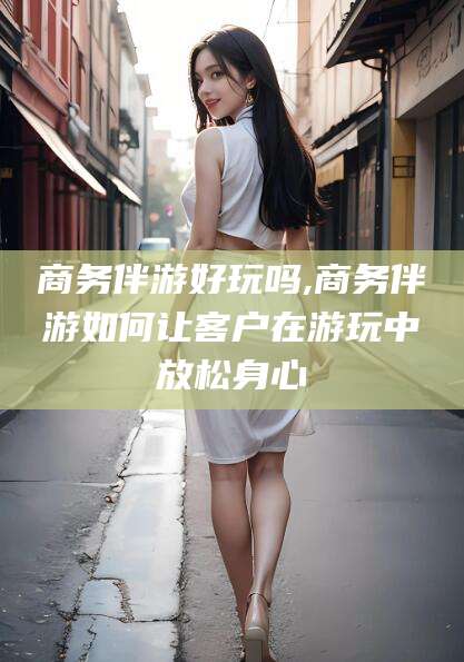 自贡商务伴游好玩吗,商务伴游如何让客户在游玩中放松身心