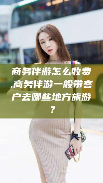 自贡商务伴游怎么收费,商务伴游一般带客户去哪些地方旅游？
