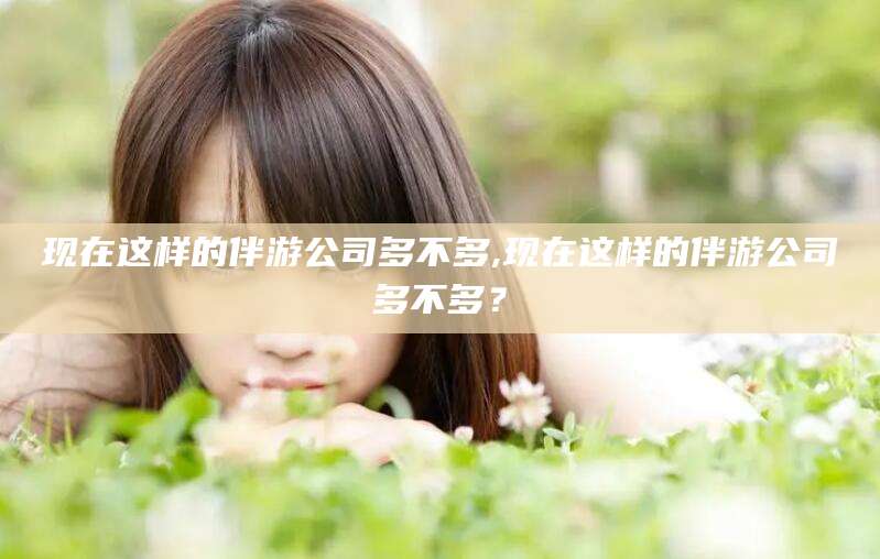 自贡现在这样的伴游公司多不多,现在这样的伴游公司多不多？