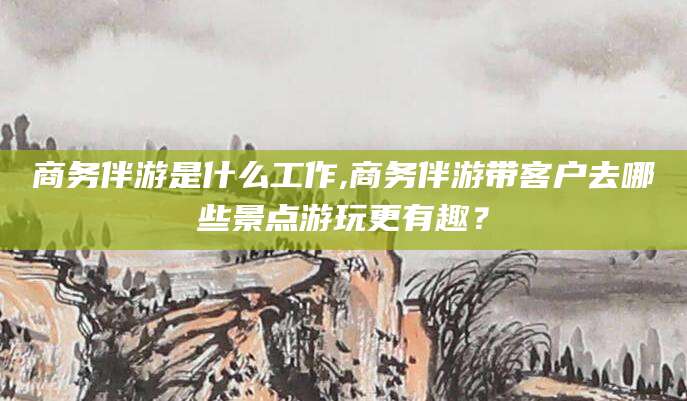 自贡商务伴游是什么工作,商务伴游带客户去哪些景点游玩更有趣？