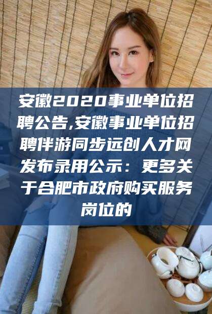 自贡安徽2020事业单位招聘公告,安徽事业单位招聘伴游同步远创人才网发布录用公示：更多关于合肥市政府购买服务岗位的
