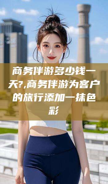 自贡商务伴游多少钱一天?,商务伴游为客户的旅行添加一抹色彩