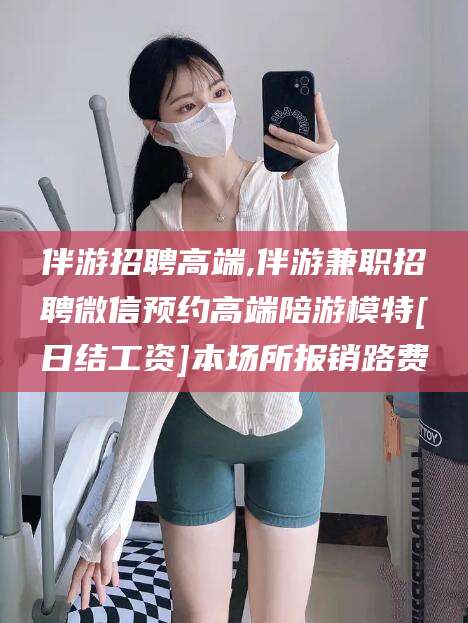 自贡伴游招聘高端,伴游兼职招聘微信预约高端陪游模特[日结工资]本场所报销路费