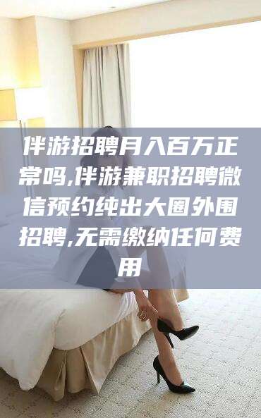 自贡伴游招聘月入百万正常吗,伴游兼职招聘微信预约纯出大圈外围招聘,无需缴纳任何费用