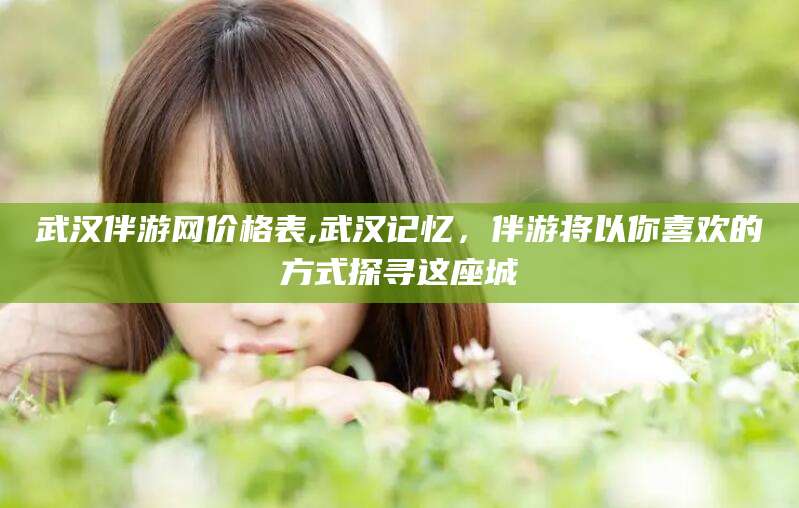 自贡武汉伴游网价格表,武汉记忆，伴游将以你喜欢的方式探寻这座城