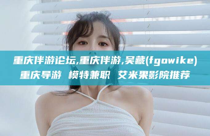 自贡重庆伴游论坛,重庆伴游,吴藏(fgowike)重庆导游 模特兼职 艾米果影院推荐