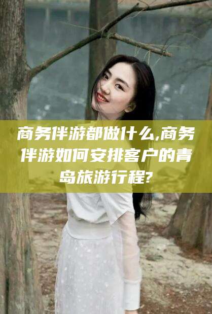 自贡商务伴游都做什么,商务伴游如何安排客户的青岛旅游行程?