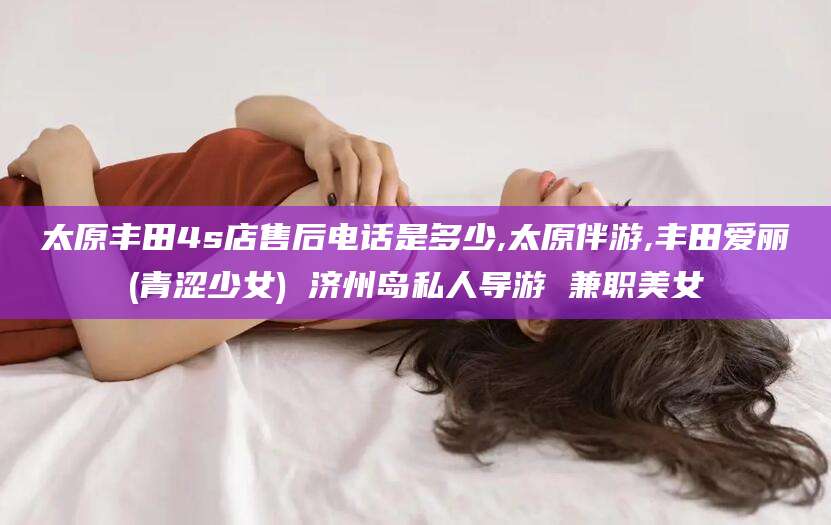 自贡太原丰田4s店售后电话是多少,太原伴游,丰田爱丽(青涩少女) 济州岛私人导游 兼职美女
