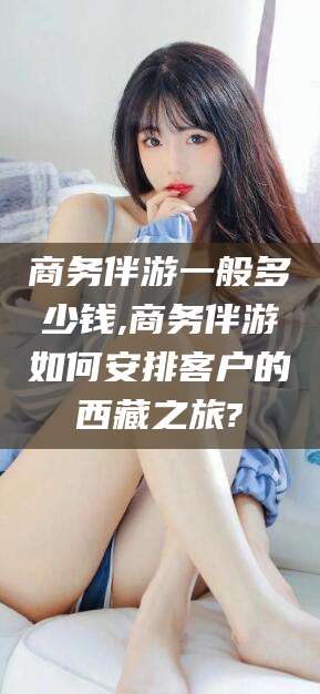 自贡商务伴游一般多少钱,商务伴游如何安排客户的西藏之旅?