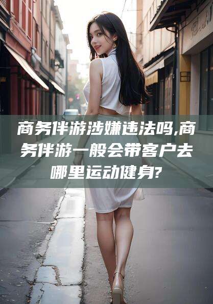 自贡商务伴游涉嫌违法吗,商务伴游一般会带客户去哪里运动健身?