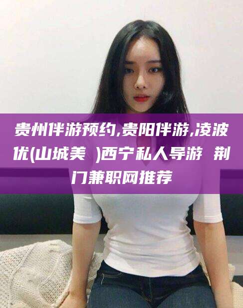 自贡贵州伴游预约,贵阳伴游,凌波优(山城美姫)西宁私人导游 荆门兼职网推荐