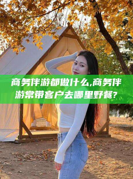 自贡商务伴游都做什么,商务伴游常带客户去哪里野餐?