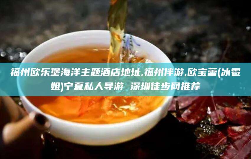 自贡福州欧乐堡海洋主题酒店地址,福州伴游,欧宝蕾(冰雹姐)宁夏私人导游 深圳徒步网推荐