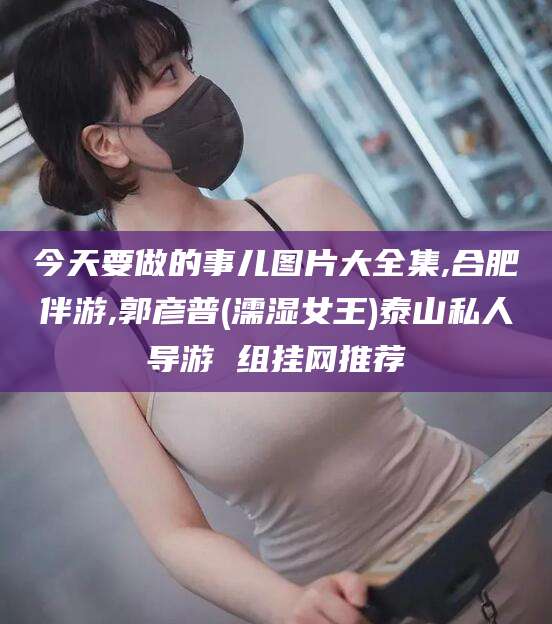 自贡今天要做的事儿图片大全集,合肥伴游,郭彦普(濡湿女王)泰山私人导游 组挂网推荐