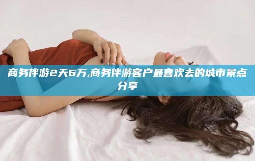 自贡商务伴游2天6万,商务伴游客户最喜欢去的城市景点分享