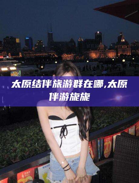 自贡太原结伴旅游群在哪,太原伴游旎旎