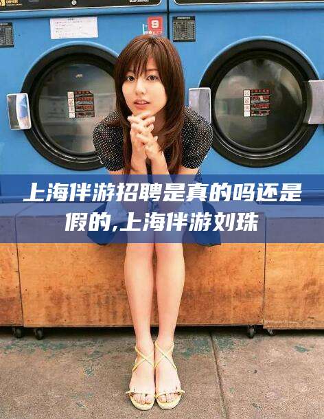 自贡上海伴游招聘是真的吗还是假的,上海伴游刘珠