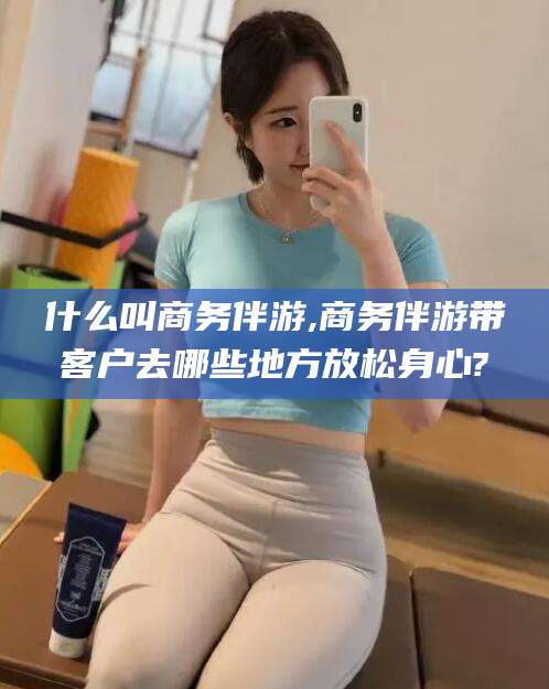 自贡什么叫商务伴游,商务伴游带客户去哪些地方放松身心?