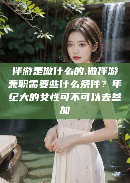 自贡伴游是做什么的,做伴游兼职需要些什么条件？年纪大的女性可不可以去参加