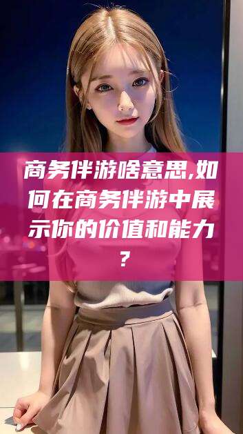 自贡商务伴游啥意思,如何在商务伴游中展示你的价值和能力？