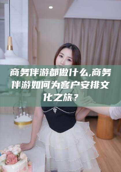 自贡商务伴游都做什么,商务伴游如何为客户安排文化之旅？