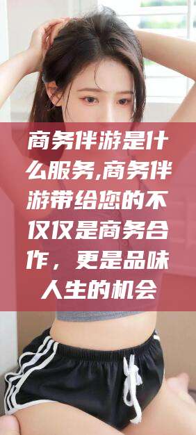 自贡商务伴游是什么服务,商务伴游带给您的不仅仅是商务合作，更是品味人生的机会