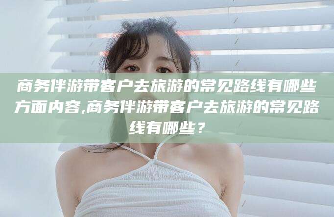 自贡商务伴游带客户去旅游的常见路线有哪些方面内容,商务伴游带客户去旅游的常见路线有哪些？