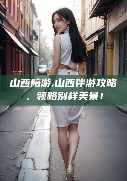 自贡山西陪游,山西伴游攻略，领略别样美景！