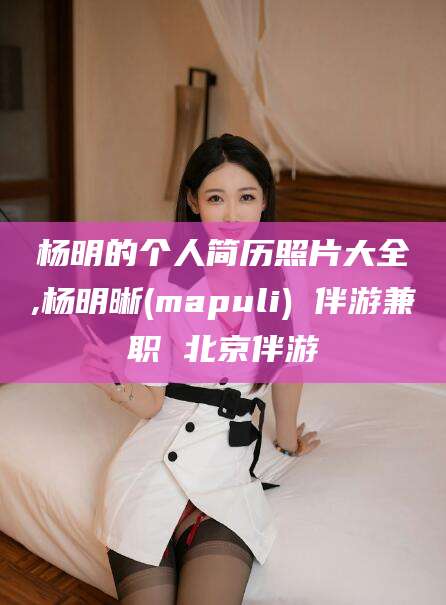 自贡杨明的个人简历照片大全,杨明晰(mapuli) 伴游兼职 北京伴游