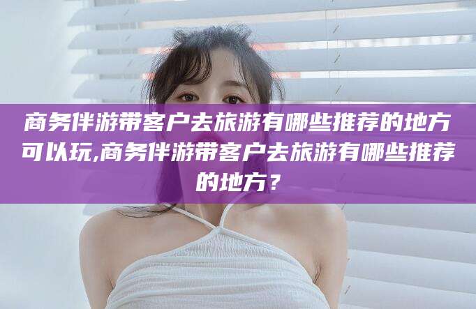 自贡商务伴游带客户去旅游有哪些推荐的地方可以玩,商务伴游带客户去旅游有哪些推荐的地方？